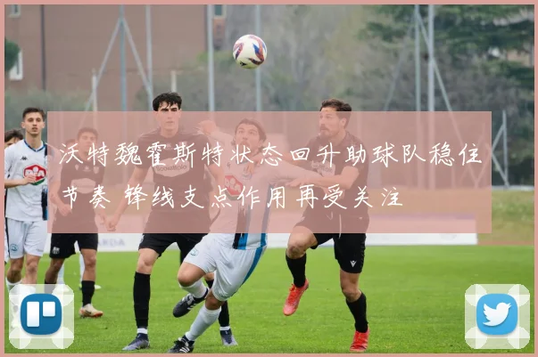 沃特魏霍斯特状态回升助球队稳住节奏 锋线支点作用再受关注