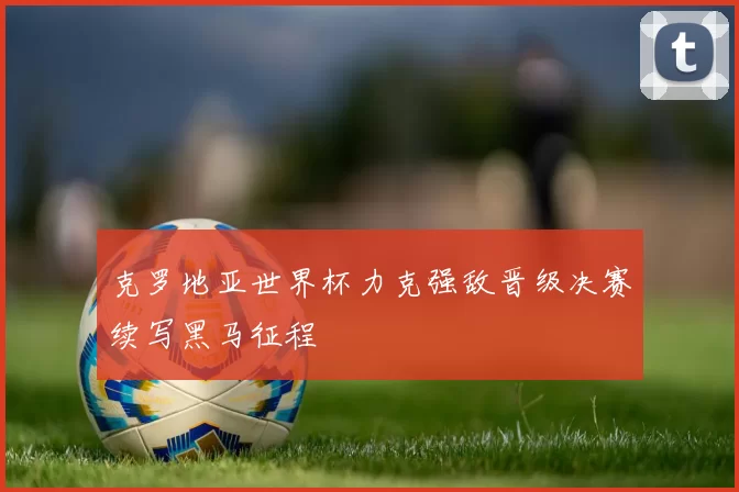 克罗地亚世界杯力克强敌晋级决赛续写黑马征程