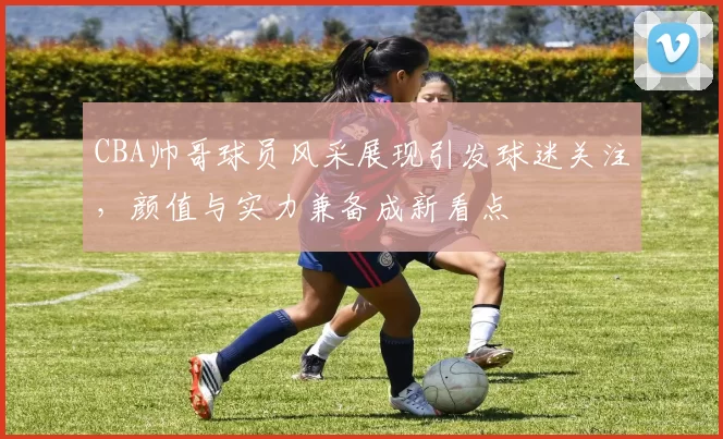 CBA帅哥球员风采展现引发球迷关注，颜值与实力兼备成新看点