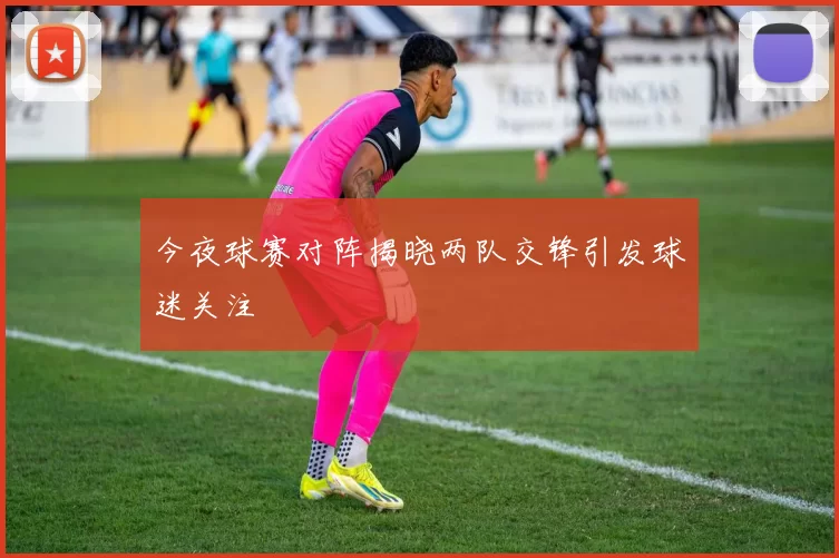 今夜球赛对阵揭晓两队交锋引发球迷关注