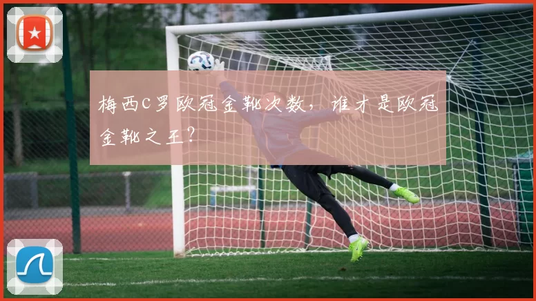 梅西c罗欧冠金靴次数，谁才是欧冠金靴之王？
