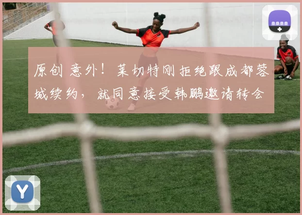 原创 意外！莱切特刚拒绝跟成都蓉城续约，就同意接受韩鹏邀请转会来鲁能