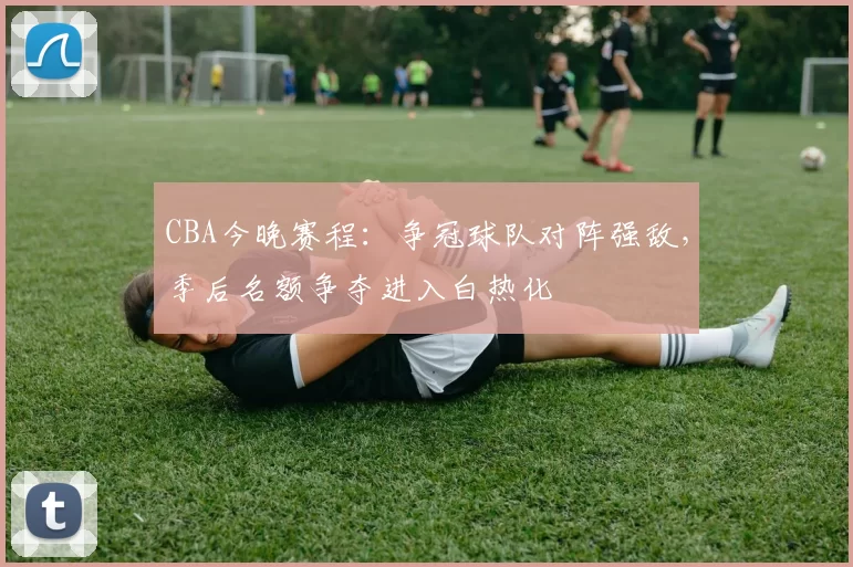 CBA今晚赛程：争冠球队对阵强敌，季后名额争夺进入白热化