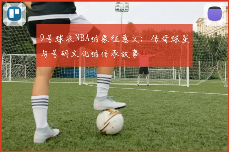 9号球衣NBA的象征意义：传奇球星与号码文化的传承故事
