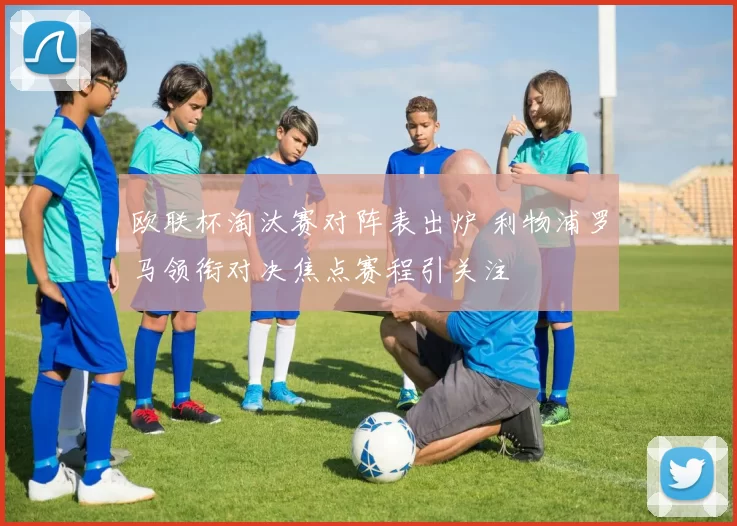 欧联杯淘汰赛对阵表出炉 利物浦罗马领衔对决焦点赛程引关注