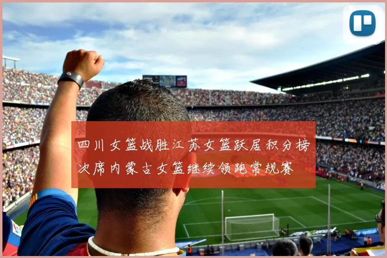 四川女篮战胜江苏女篮跃居积分榜次席内蒙古女篮继续领跑常规赛