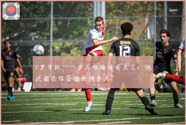 c罗年纪——岁月难掩传奇光芒，他还能在绿茵场驰骋多久？