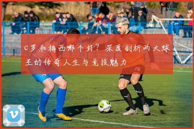 c罗和梅西哪个好？深度剖析两大球王的传奇人生与竞技魅力