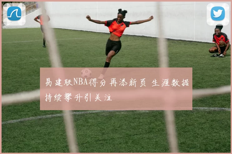 易建联NBA得分再添新页 生涯数据持续攀升引关注