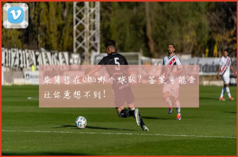 柴隽哲在cba哪个球队？答案可能会让你意想不到！