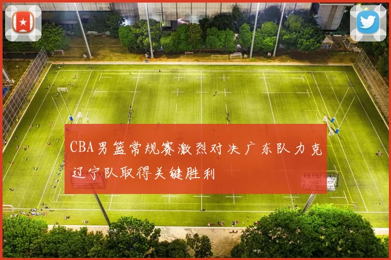 CBA男篮常规赛激烈对决广东队力克辽宁队取得关键胜利