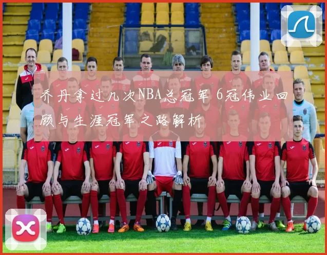 乔丹拿过几次NBA总冠军 6冠伟业回顾与生涯冠军之路解析