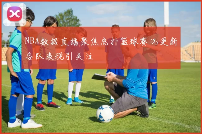 NBA数据直播聚焦虎扑篮球赛况更新各队表现引关注