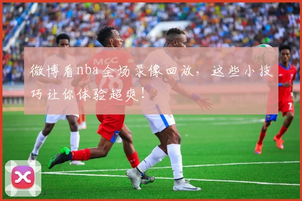 微博看nba全场录像回放，这些小技巧让你体验超爽！