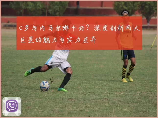 c罗与内马尔哪个好？深度剖析两大巨星的魅力与实力差异