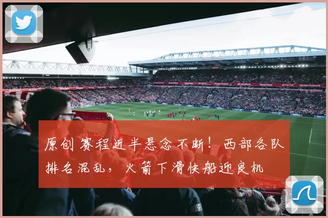 原创 赛程近半悬念不断！西部各队排名混乱，火箭下滑快船迎良机