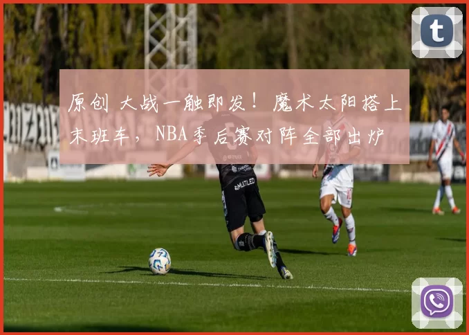 原创 大战一触即发！魔术太阳搭上末班车，NBA季后赛对阵全部出炉