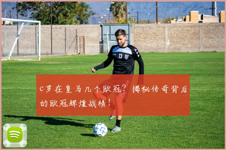 c罗在皇马几个欧冠？揭秘传奇背后的欧冠辉煌战绩！