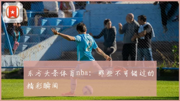 东方头条体育nba：那些不可错过的精彩瞬间