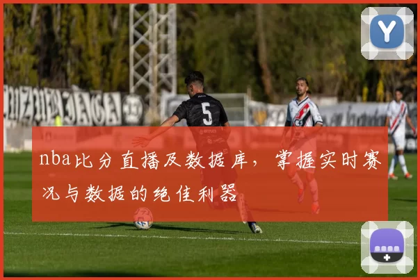 nba比分直播及数据库，掌握实时赛况与数据的绝佳利器