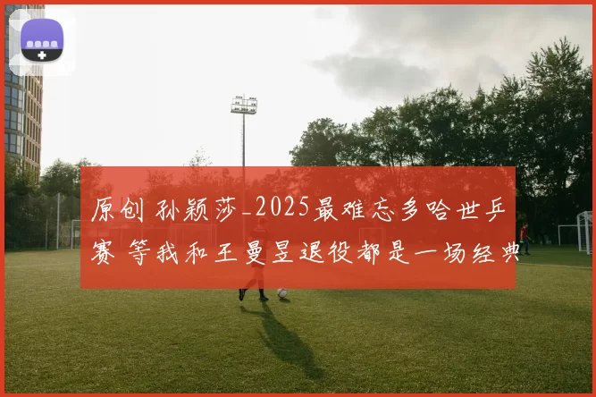 原创 孙颖莎_2025最难忘多哈世乒赛 等我和王曼昱退役都是一场经典对抗