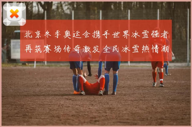 北京冬季奥运会携手世界冰雪强者再筑赛场传奇激发全民冰雪热情潮