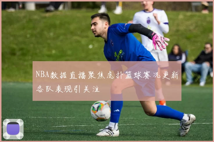 NBA数据直播聚焦虎扑篮球赛况更新各队表现引关注