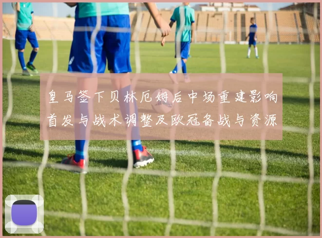 皇马签下贝林厄姆后中场重建影响首发与战术调整及欧冠备战与资源分配