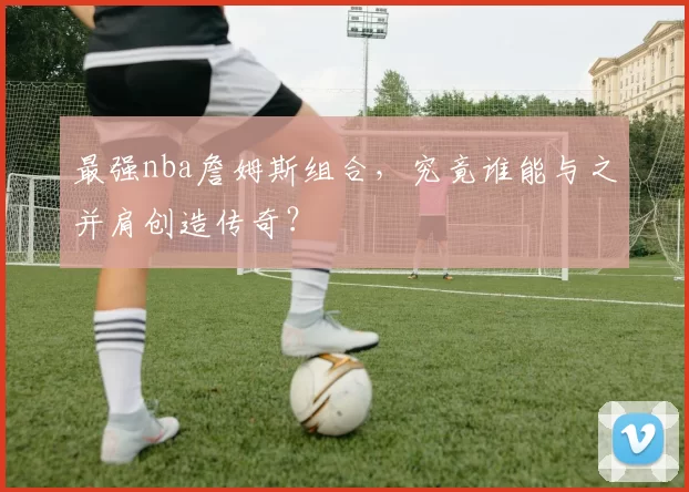 最强nba詹姆斯组合，究竟谁能与之并肩创造传奇？