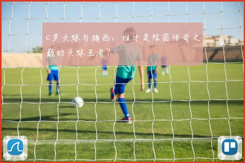 c罗头球与梅西，谁才是绿茵传奇之巅的头球王者？
