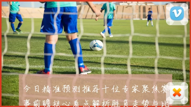 今日精准预测推荐十位专家聚焦赛事前瞻核心看点解析胜负走势与比分预判