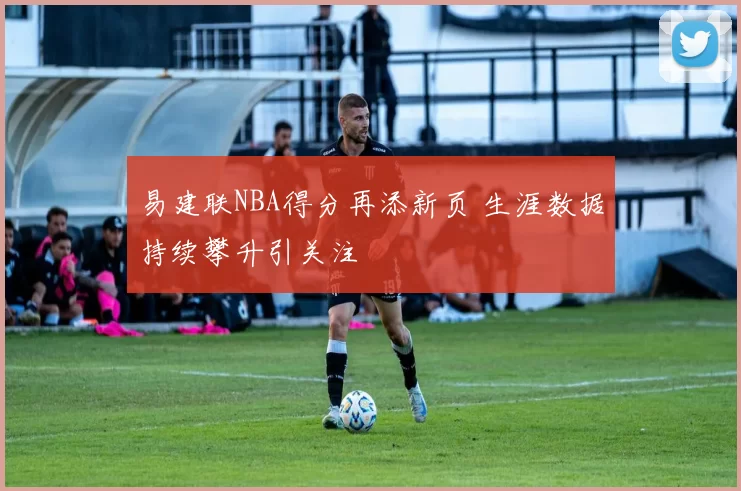 易建联NBA得分再添新页 生涯数据持续攀升引关注