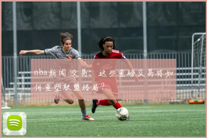 nba新闻 交易：这些重磅交易将如何重塑联盟格局？
