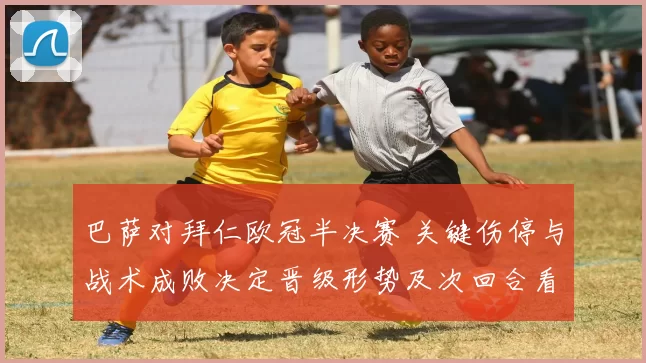 巴萨对拜仁欧冠半决赛 关键伤停与战术成败决定晋级形势及次回合看点