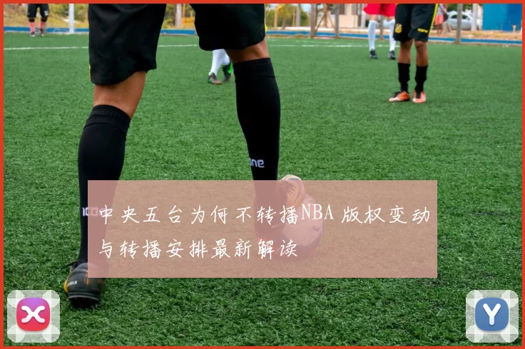 中央五台为何不转播NBA 版权变动与转播安排最新解读