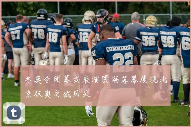 冬奥会闭幕式表演圆满落幕展现北京双奥之城风采