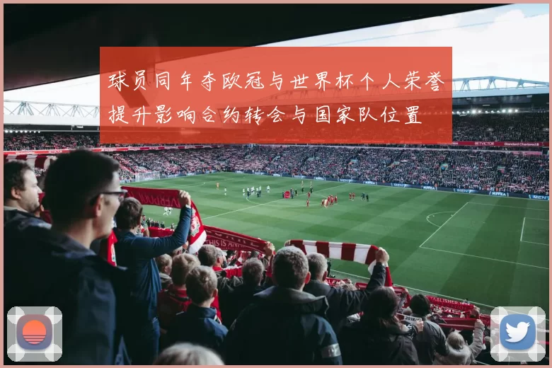 球员同年夺欧冠与世界杯个人荣誉提升影响合约转会与国家队位置