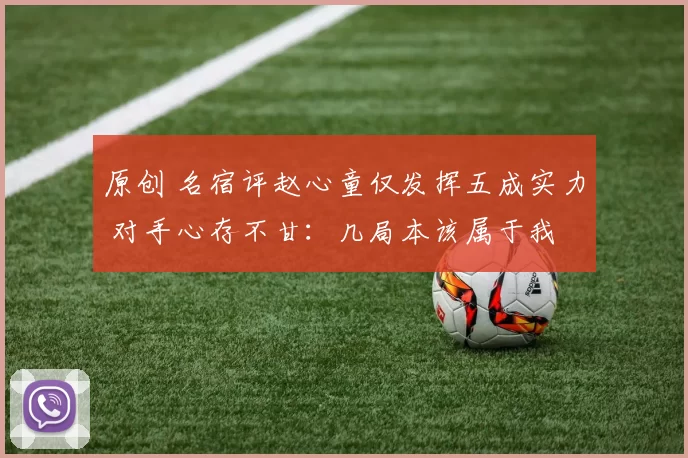 原创 名宿评赵心童仅发挥五成实力 对手心存不甘：几局本该属于我