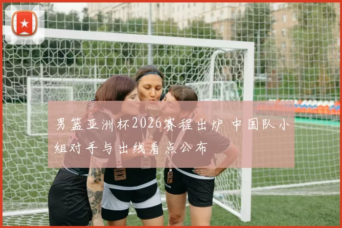 男篮亚洲杯2026赛程出炉 中国队小组对手与出线看点公布