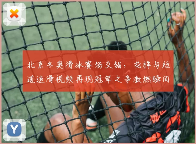 北京冬奥滑冰赛场交错，花样与短道速滑视频再现冠军之争激燃瞬间