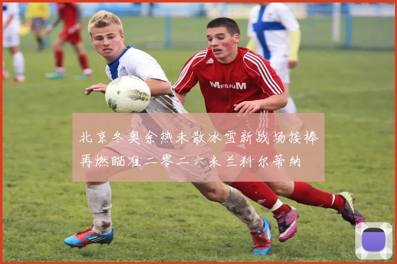 北京冬奥余热未散冰雪新战场接棒再燃瞄准二零二六米兰科尔蒂纳