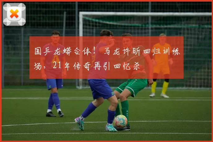 国乒龙蟒合体！马龙许昕回归训练场，21年传奇再引回忆杀